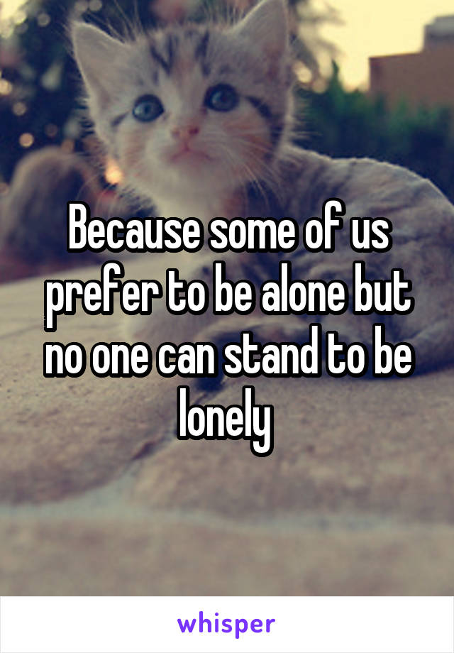 Because some of us prefer to be alone but no one can stand to be lonely 