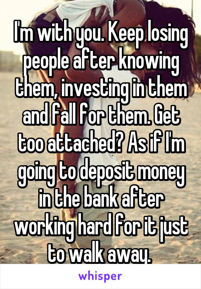 I'm with you. Keep losing people after knowing them, investing in them and fall for them. Get too attached? As if I'm going to deposit money in the bank after working hard for it just to walk away. 