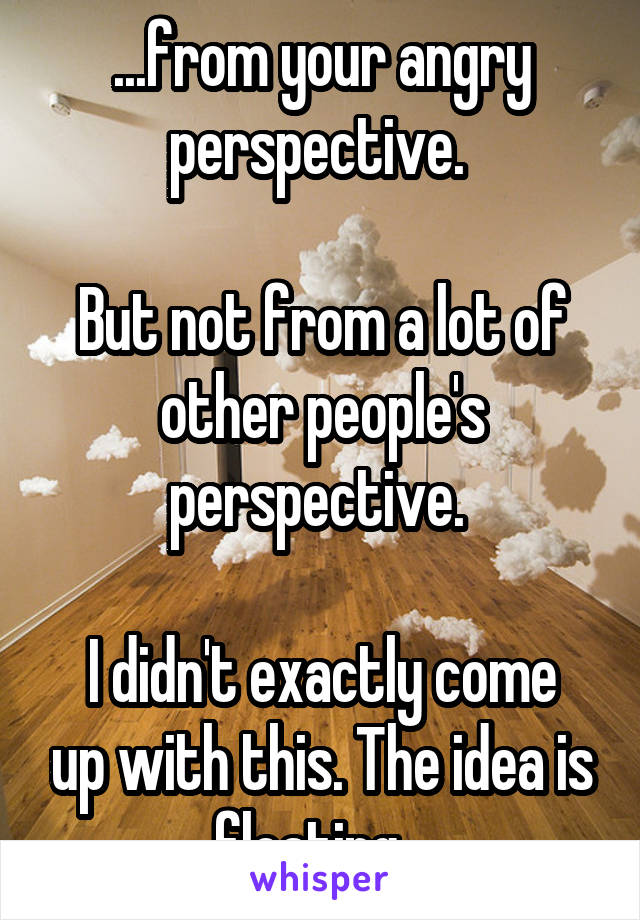 ...from your angry perspective. 

But not from a lot of other people's perspective. 

I didn't exactly come up with this. The idea is floating...