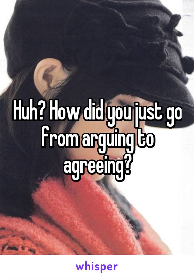 Huh? How did you just go from arguing to agreeing?