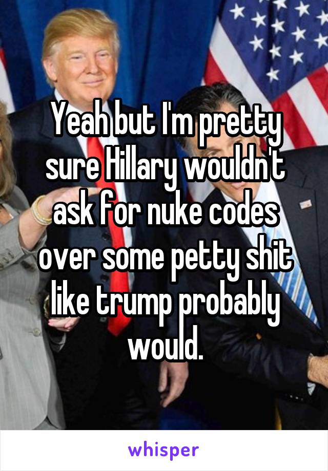 Yeah but I'm pretty sure Hillary wouldn't ask for nuke codes over some petty shit like trump probably would.
