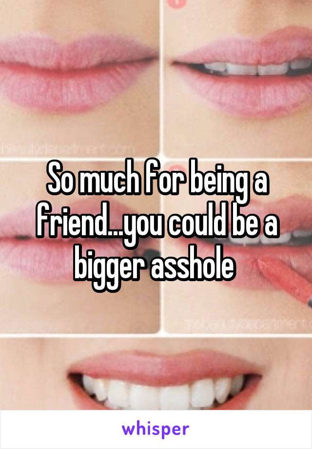 So much for being a friend...you could be a bigger asshole 