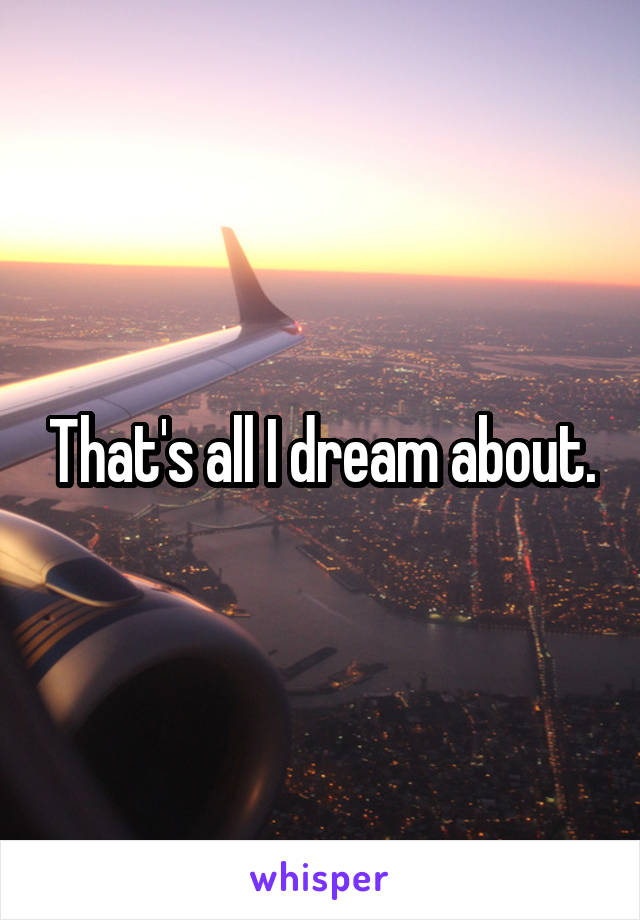 That's all I dream about.