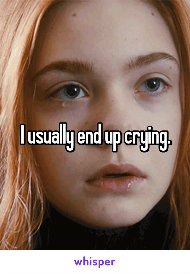 I usually end up crying.