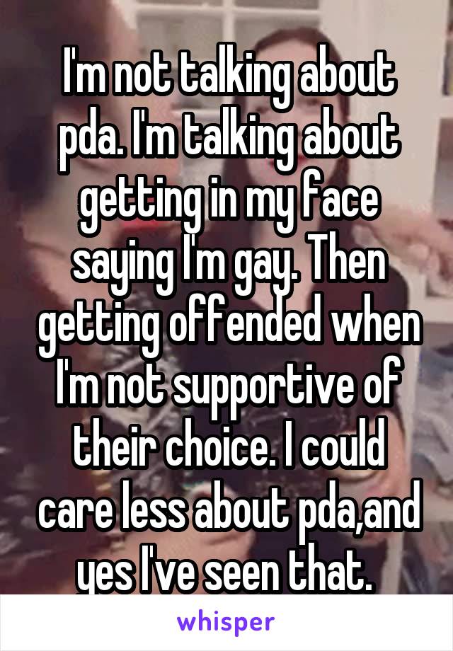 I'm not talking about pda. I'm talking about getting in my face saying I'm gay. Then getting offended when I'm not supportive of their choice. I could care less about pda,and yes I've seen that. 