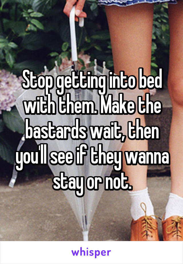 Stop getting into bed with them. Make the bastards wait, then you'll see if they wanna stay or not.