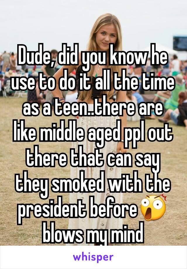 Dude, did you know he use to do it all the time as a teen..there are like middle aged ppl out there that can say they smoked with the president before😲 blows my mind