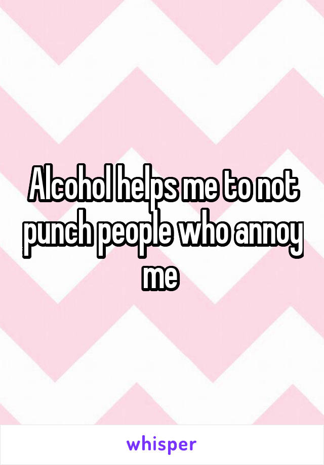 Alcohol helps me to not punch people who annoy me 