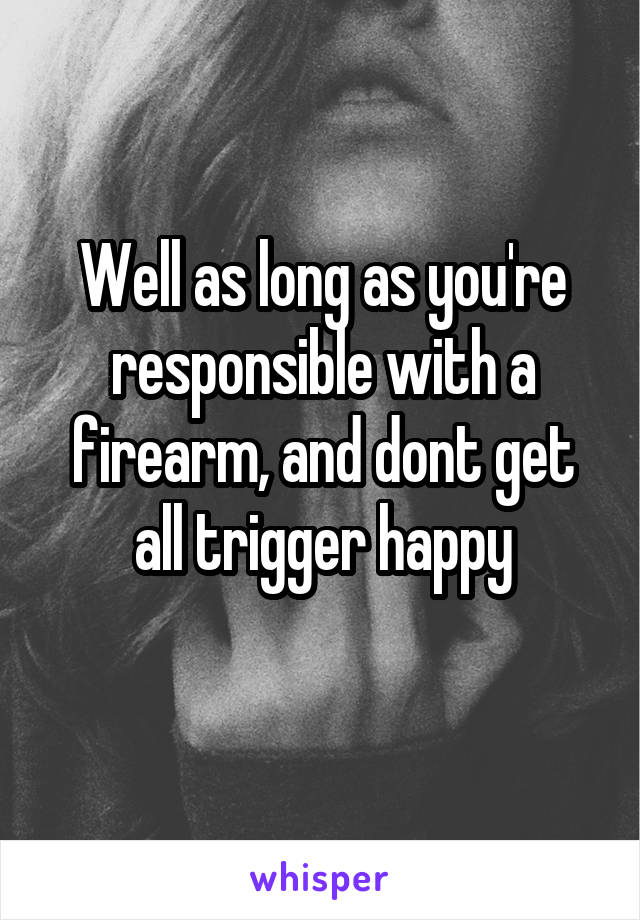 Well as long as you're responsible with a firearm, and dont get all trigger happy
