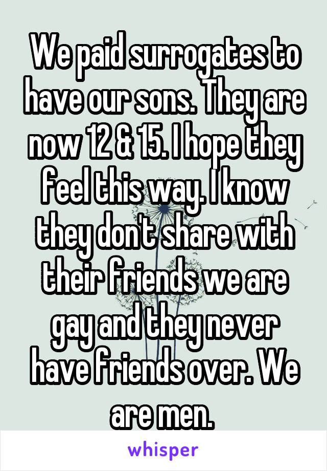We paid surrogates to have our sons. They are now 12 & 15. I hope they feel this way. I know they don't share with their friends we are gay and they never have friends over. We are men. 
