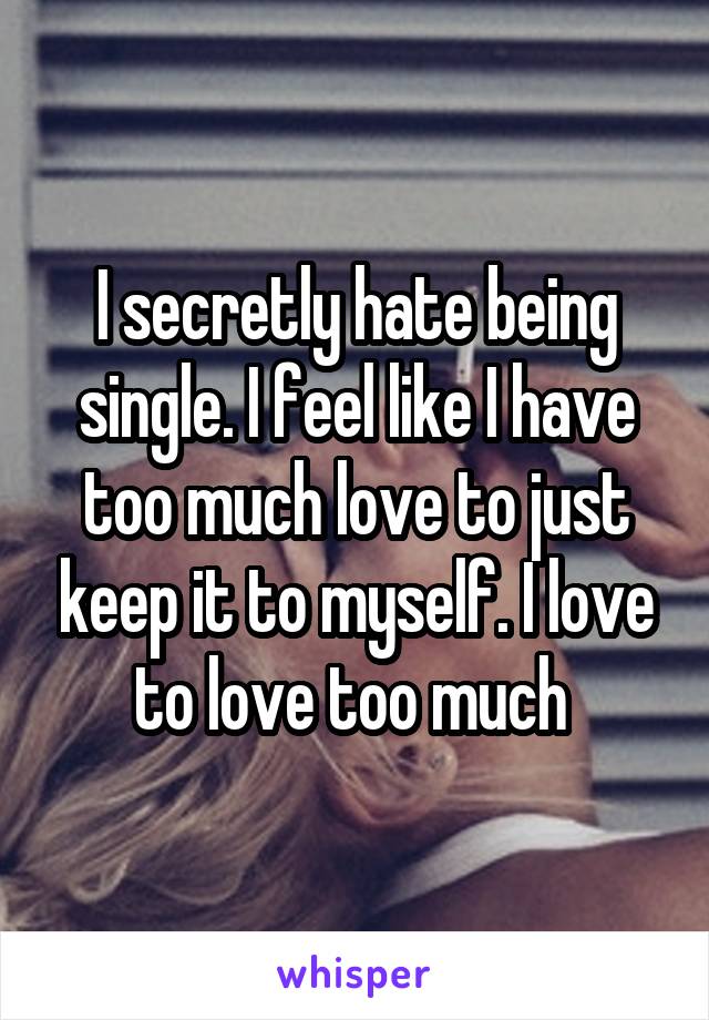 I secretly hate being single. I feel like I have too much love to just keep it to myself. I love to love too much 