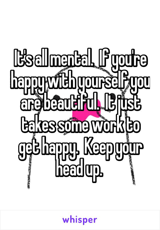 It's all mental.  If you're happy with yourself you are beautiful.  It just takes some work to get happy.  Keep your head up. 