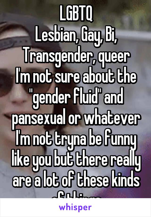 LGBTQ
Lesbian, Gay, Bi, Transgender, queer
I'm not sure about the "gender fluid" and pansexual or whatever
I'm not tryna be funny like you but there really are a lot of these kinds of things