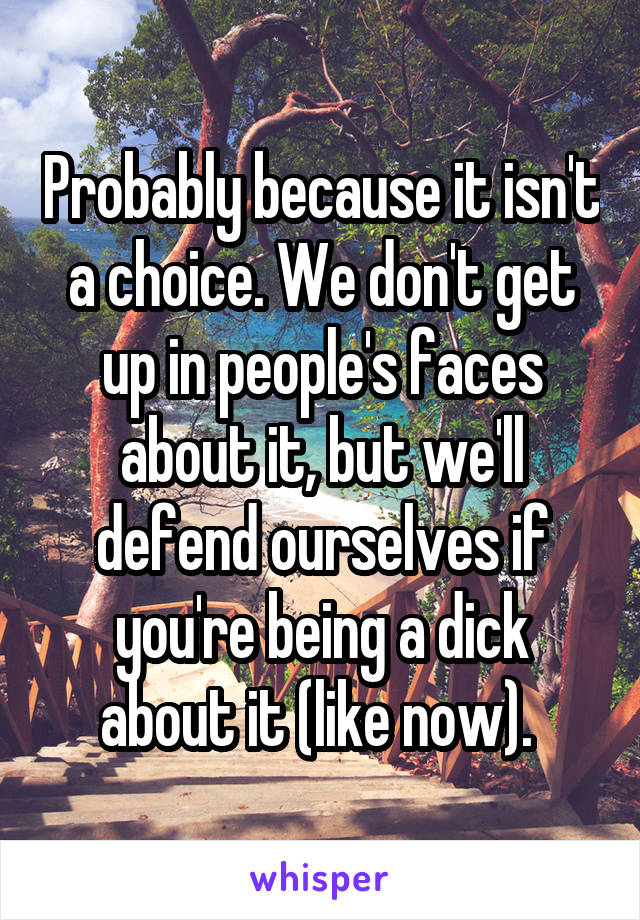 Probably because it isn't a choice. We don't get up in people's faces about it, but we'll defend ourselves if you're being a dick about it (like now). 