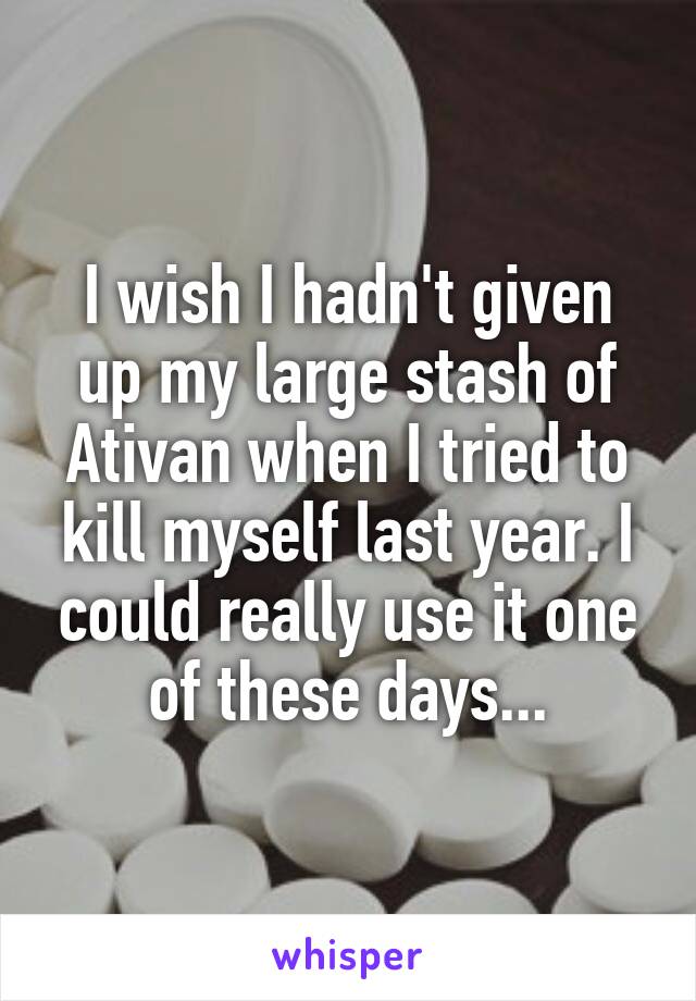 I wish I hadn't given up my large stash of Ativan when I tried to kill myself last year. I could really use it one of these days...