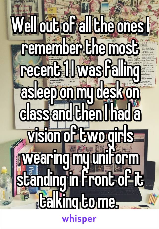 Well out of all the ones I remember the most recent 1 I was falling asleep on my desk on class and then I had a vision of two girls wearing my uniform standing in front of it talking to me. 