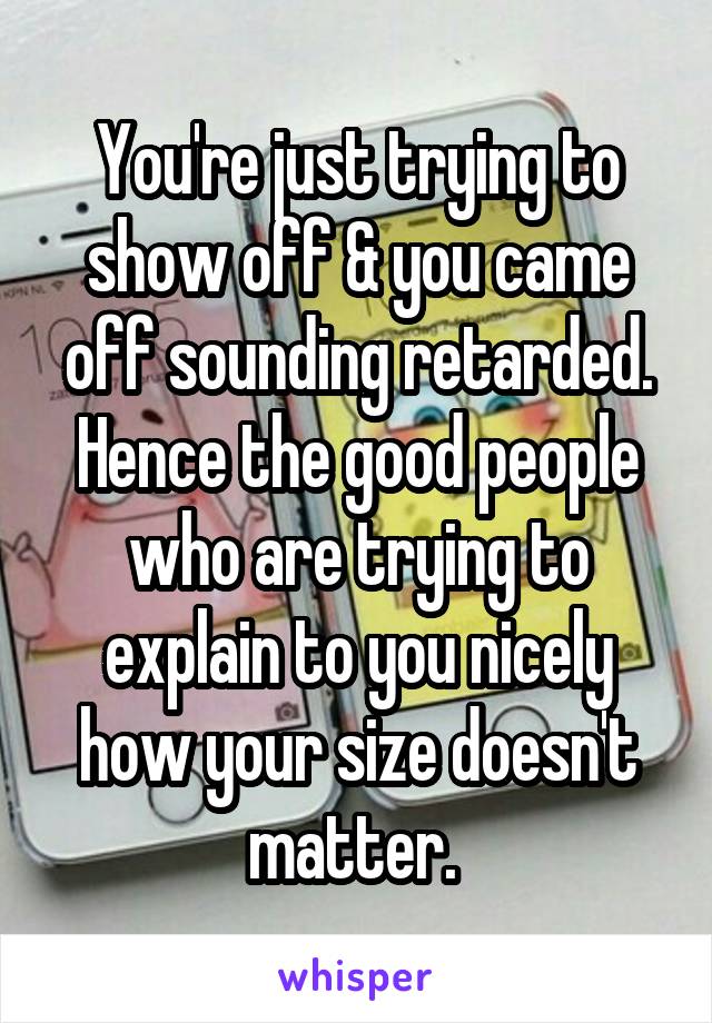 You're just trying to show off & you came off sounding retarded. Hence the good people who are trying to explain to you nicely how your size doesn't matter. 