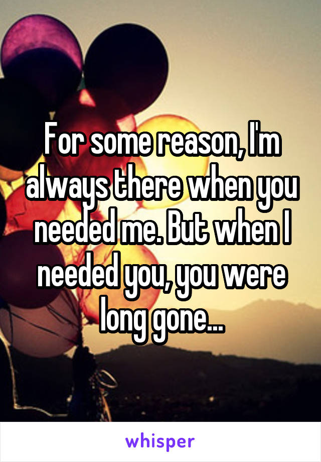 For some reason, I'm always there when you needed me. But when I needed you, you were long gone...