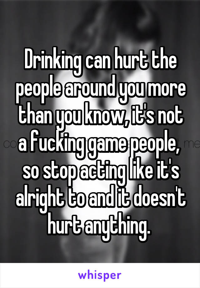 Drinking can hurt the people around you more than you know, it's not a fucking game people,  so stop acting like it's alright to and it doesn't hurt anything. 