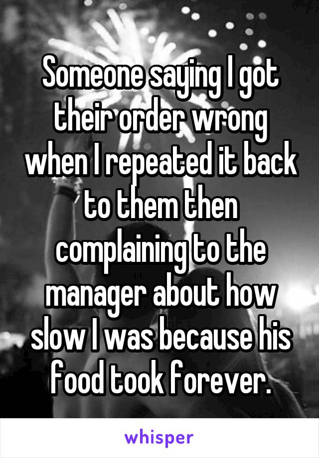 Someone saying I got their order wrong when I repeated it back to them then complaining to the manager about how slow I was because his food took forever.