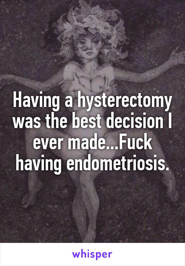 Having a hysterectomy was the best decision I ever made...Fuck having endometriosis.