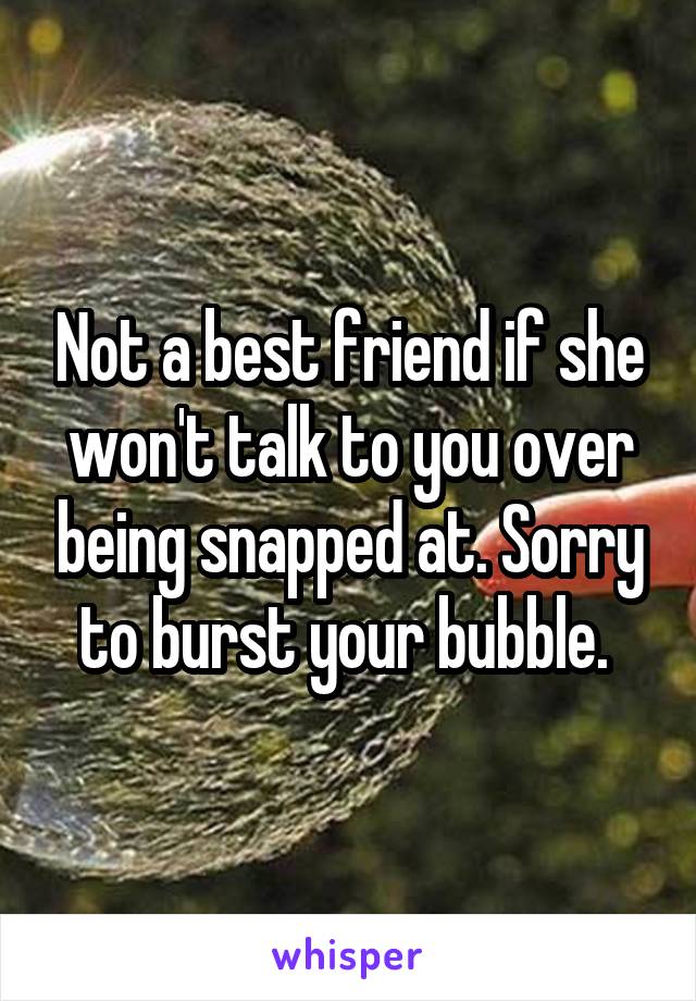 Not a best friend if she won't talk to you over being snapped at. Sorry to burst your bubble. 