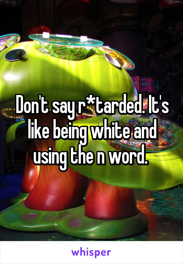 Don't say r*tarded. It's like being white and using the n word. 