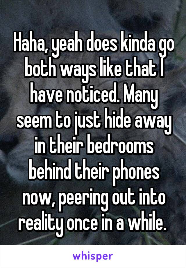 Haha, yeah does kinda go both ways like that I have noticed. Many seem to just hide away in their bedrooms behind their phones now, peering out into reality once in a while. 