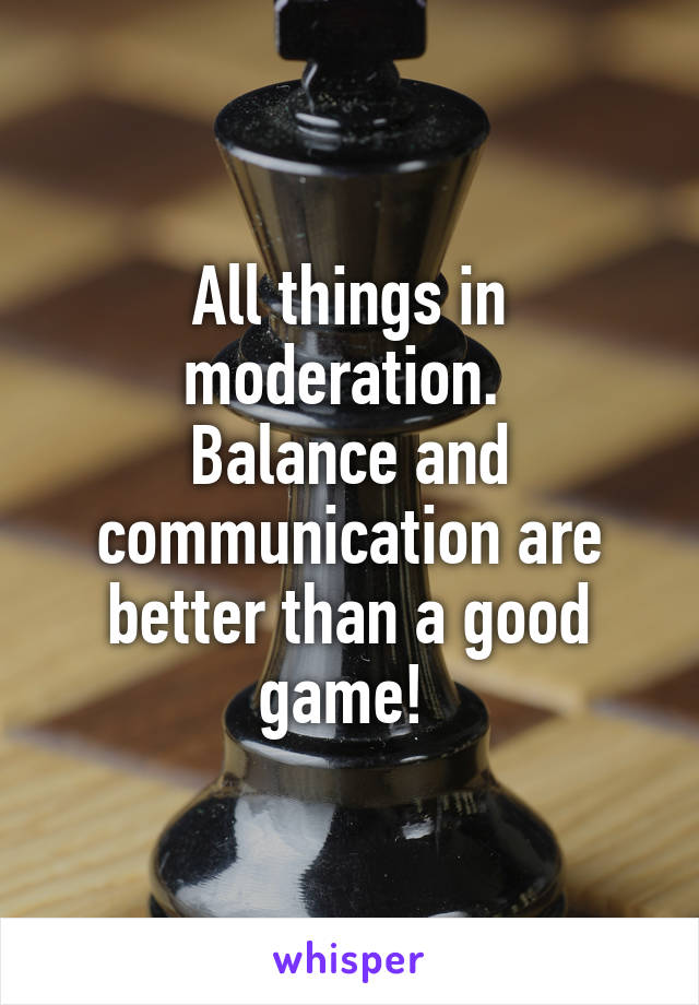 All things in moderation. 
Balance and communication are better than a good game! 