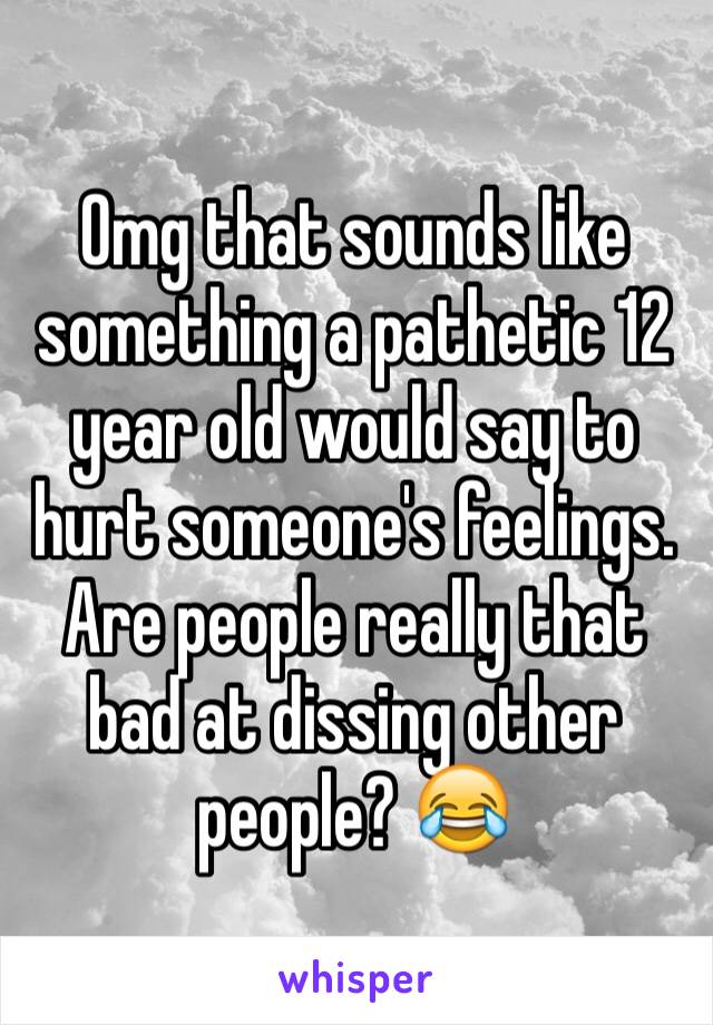 Omg that sounds like something a pathetic 12 year old would say to hurt someone's feelings. Are people really that bad at dissing other people? 😂