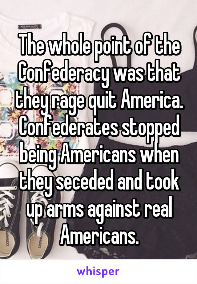 The whole point of the Confederacy was that they rage quit America.
Confederates stopped being Americans when they seceded and took up arms against real Americans.