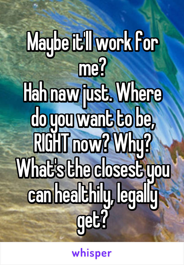 Maybe it'll work for me?
Hah naw just. Where do you want to be, RIGHT now? Why? What's the closest you can healthily, legally get?