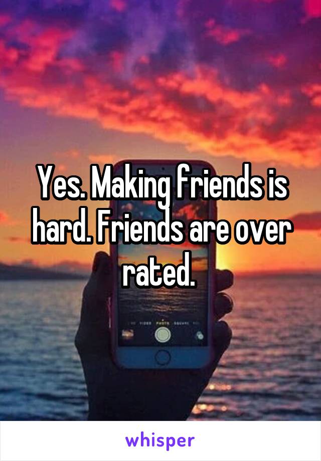 Yes. Making friends is hard. Friends are over rated. 