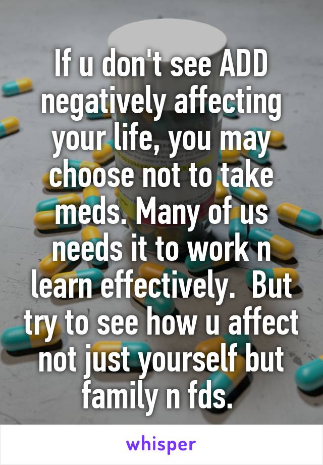 If u don't see ADD negatively affecting your life, you may choose not to take meds. Many of us needs it to work n learn effectively.  But try to see how u affect not just yourself but family n fds. 