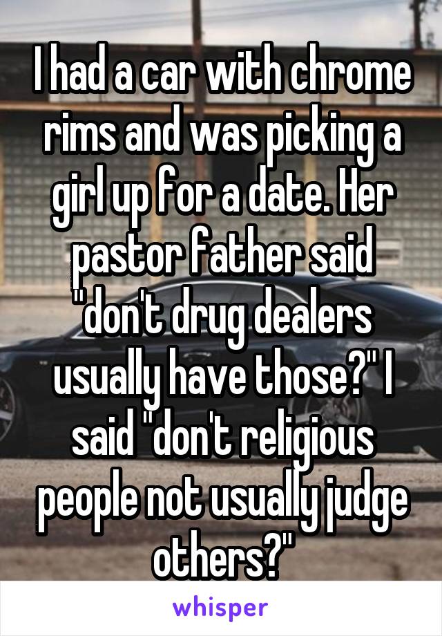 I had a car with chrome rims and was picking a girl up for a date. Her pastor father said "don't drug dealers usually have those?" I said "don't religious people not usually judge others?"
