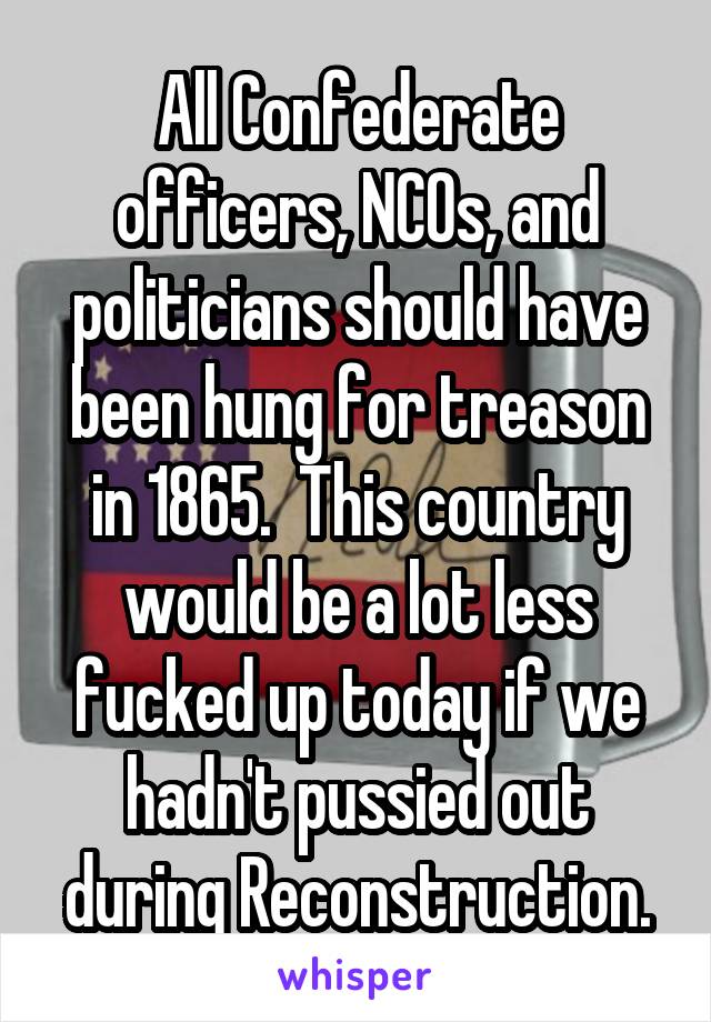 All Confederate officers, NCOs, and politicians should have been hung for treason in 1865.  This country would be a lot less fucked up today if we hadn't pussied out during Reconstruction.
