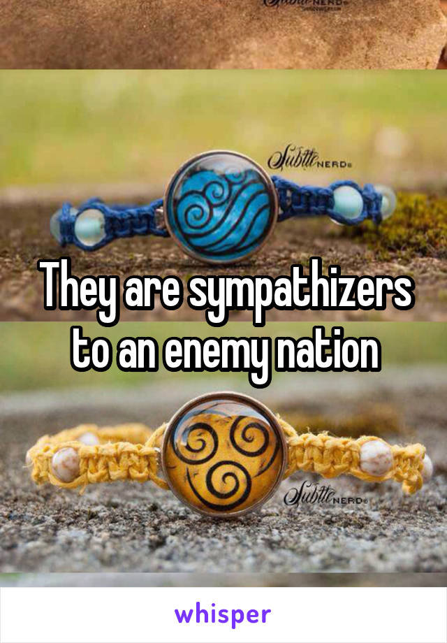 They are sympathizers to an enemy nation