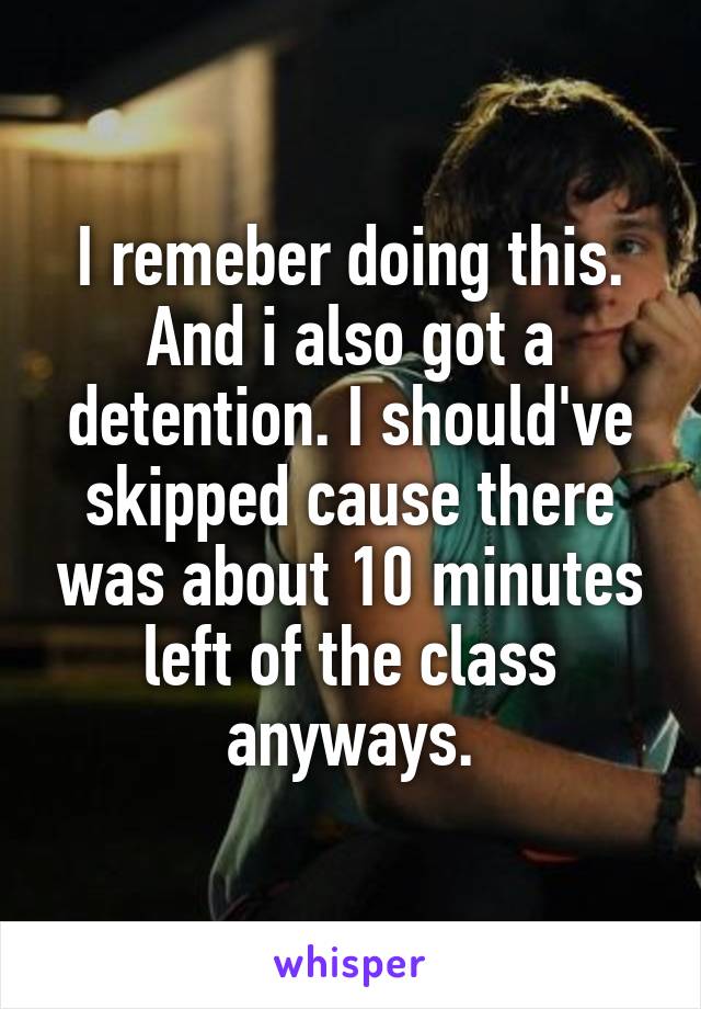 I remeber doing this. And i also got a detention. I should've skipped cause there was about 10 minutes left of the class anyways.