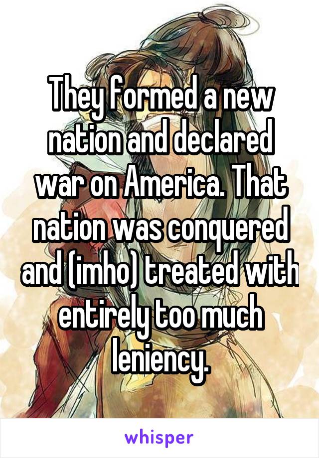 They formed a new nation and declared war on America. That nation was conquered and (imho) treated with entirely too much leniency.