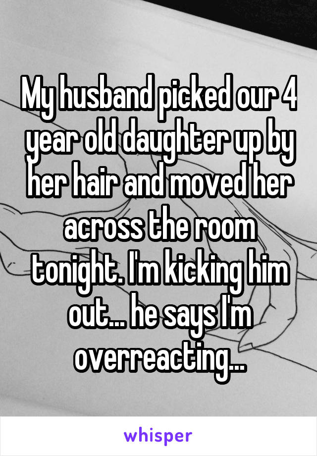 My husband picked our 4 year old daughter up by her hair and moved her across the room tonight. I'm kicking him out... he says I'm overreacting...