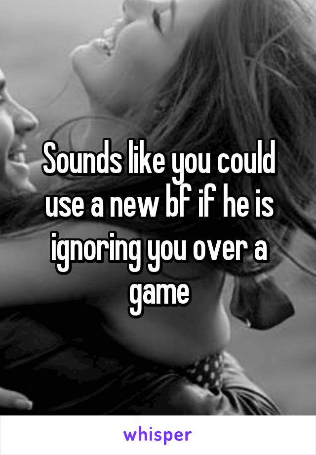 Sounds like you could use a new bf if he is ignoring you over a game