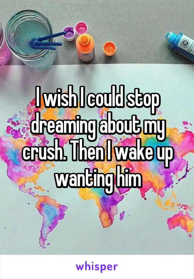 I wish I could stop dreaming about my crush. Then I wake up wanting him