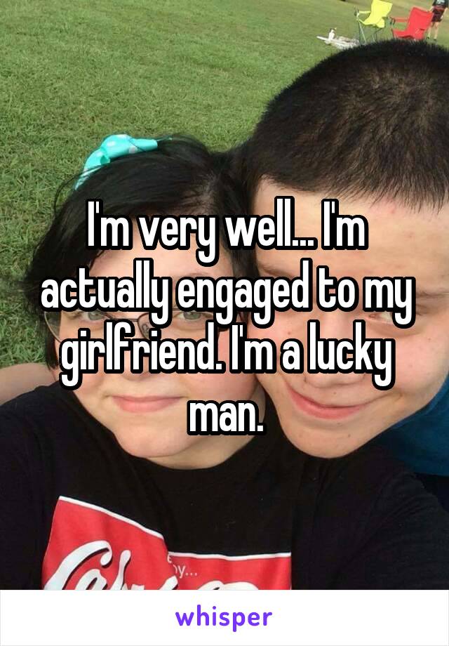 I'm very well... I'm actually engaged to my girlfriend. I'm a lucky man.