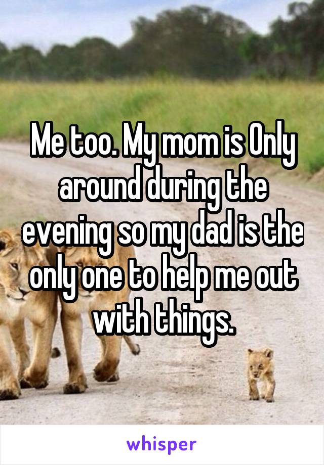 Me too. My mom is Only around during the evening so my dad is the only one to help me out with things.