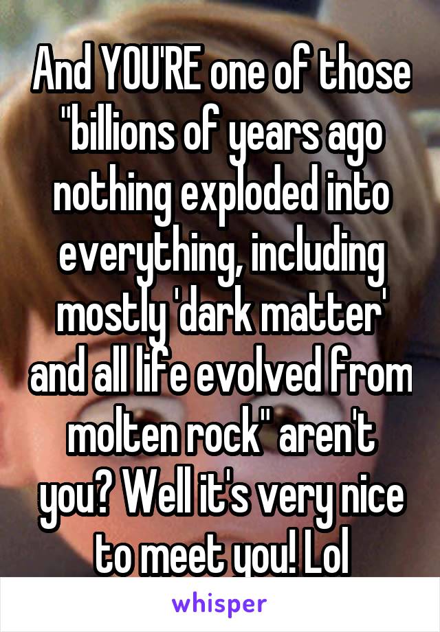 And YOU'RE one of those "billions of years ago nothing exploded into everything, including mostly 'dark matter' and all life evolved from molten rock" aren't you? Well it's very nice to meet you! Lol