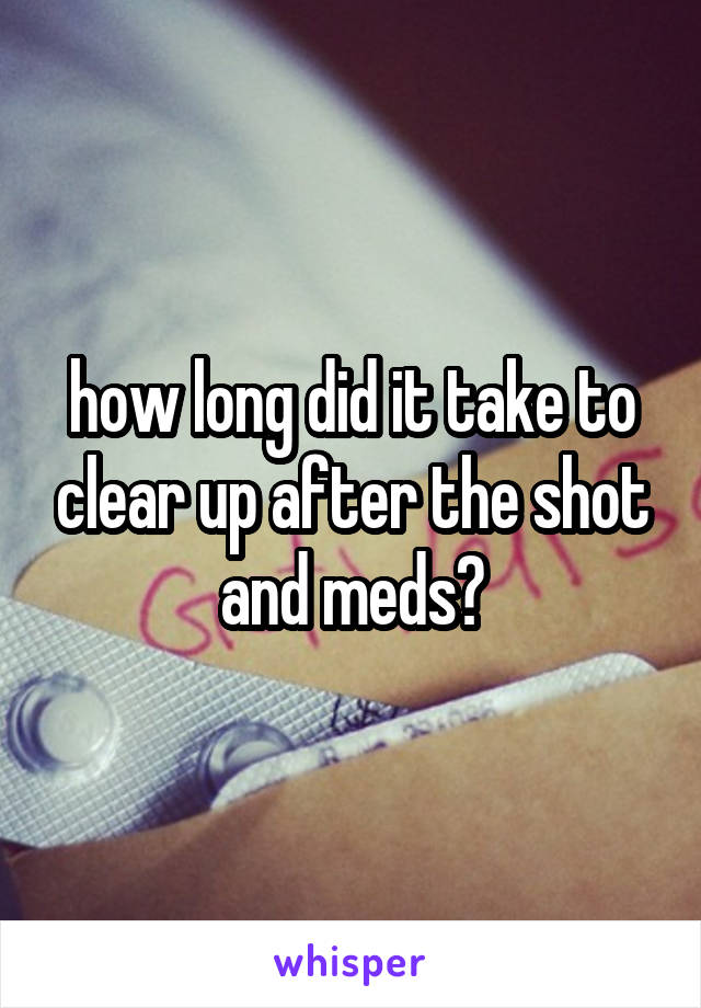 how long did it take to clear up after the shot and meds?