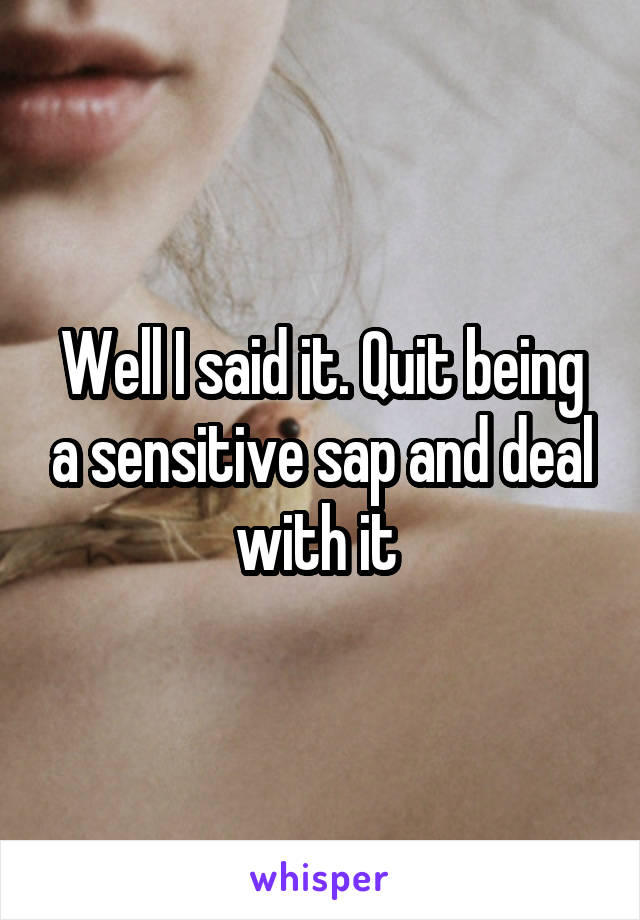Well I said it. Quit being a sensitive sap and deal with it 