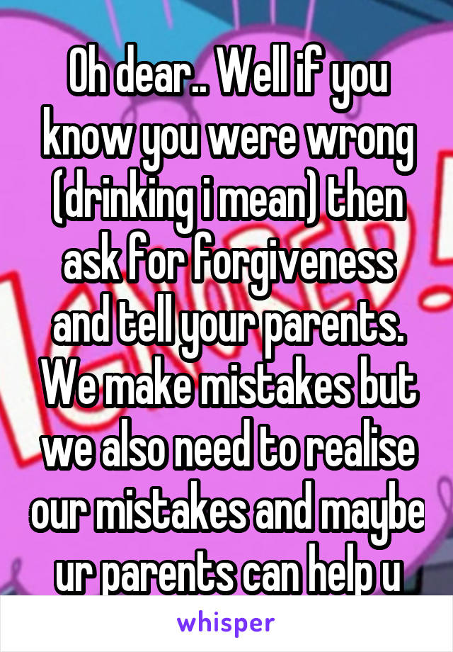 Oh dear.. Well if you know you were wrong (drinking i mean) then ask for forgiveness and tell your parents. We make mistakes but we also need to realise our mistakes and maybe ur parents can help u