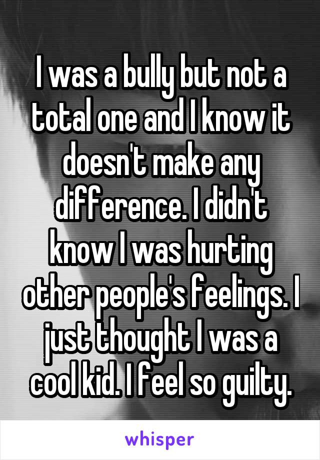 I was a bully but not a total one and I know it doesn't make any difference. I didn't know I was hurting other people's feelings. I just thought I was a cool kid. I feel so guilty.