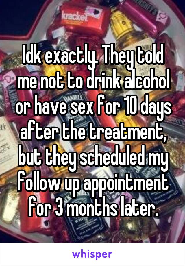 Idk exactly. They told me not to drink alcohol or have sex for 10 days after the treatment, but they scheduled my follow up appointment for 3 months later.